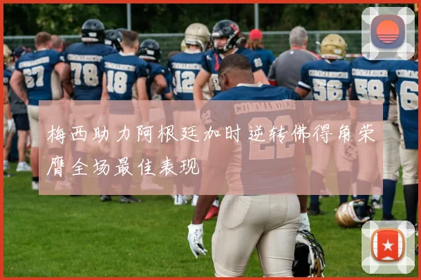 梅西助力阿根廷加时逆转佛得角荣膺全场最佳表现
