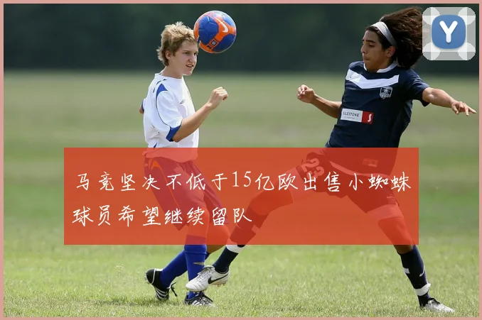 马竞坚决不低于15亿欧出售小蜘蛛球员希望继续留队