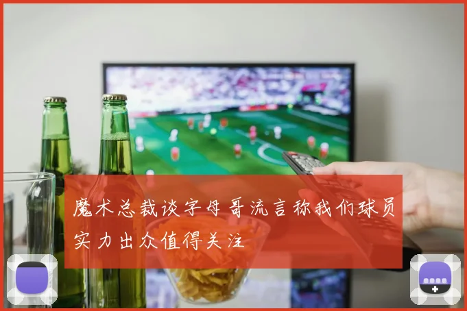 魔术总裁谈字母哥流言称我们球员实力出众值得关注