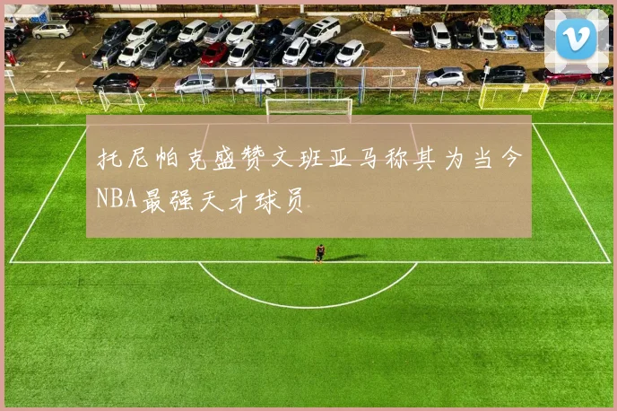 托尼帕克盛赞文班亚马称其为当今NBA最强天才球员