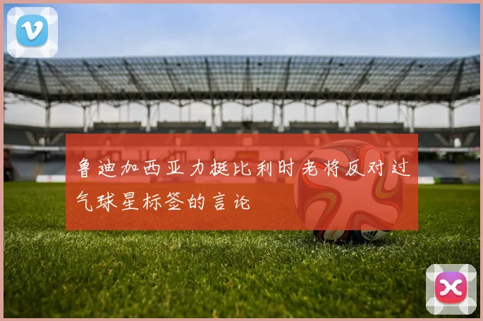 鲁迪加西亚力挺比利时老将反对过气球星标签的言论