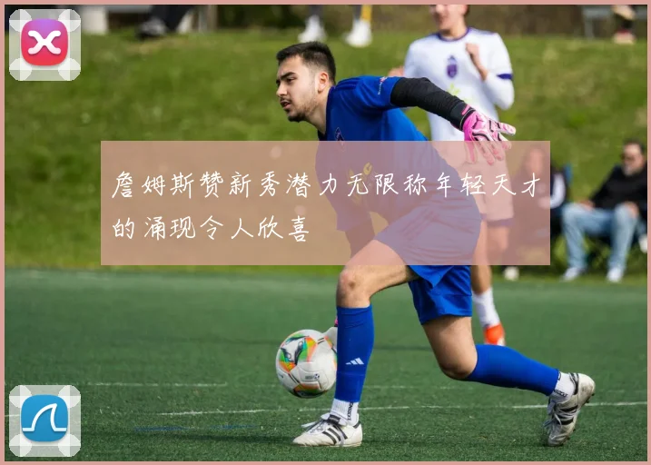 詹姆斯赞新秀潜力无限称年轻天才的涌现令人欣喜