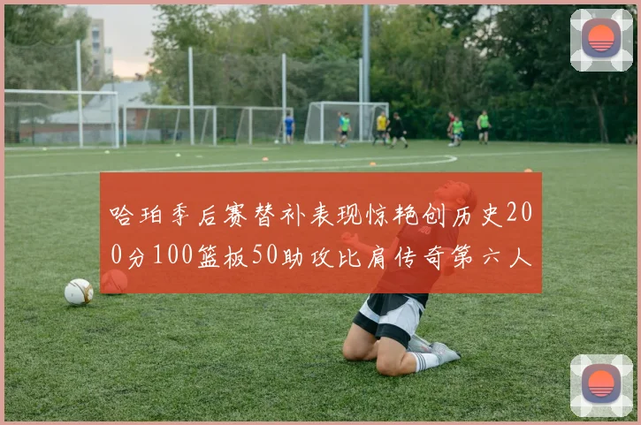 哈珀季后赛替补表现惊艳创历史200分100篮板50助攻比肩传奇第六人
