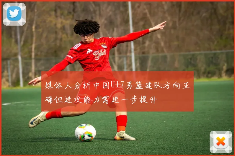 媒体人分析中国U17男篮建队方向正确但进攻能力需进一步提升