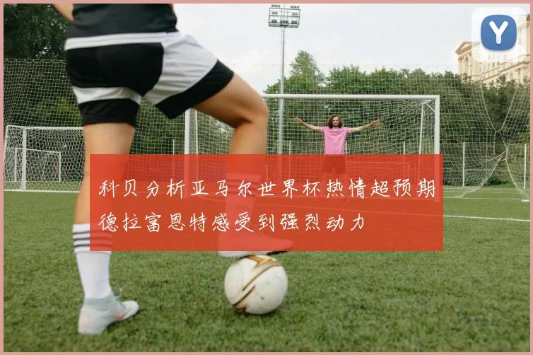 科贝分析亚马尔世界杯热情超预期德拉富恩特感受到强烈动力