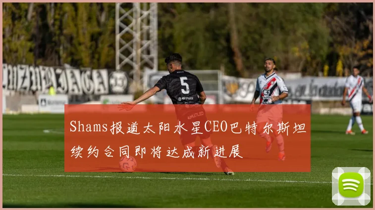 Shams报道太阳水星CEO巴特尔斯坦续约合同即将达成新进展